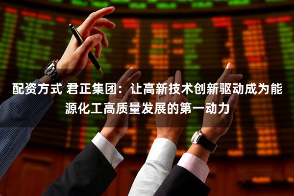配资方式 君正集团：让高新技术创新驱动成为能源化工高质量发展的第一动力