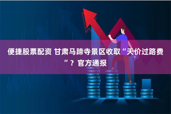 便捷股票配资 甘肃马蹄寺景区收取“天价过路费”？官方通报