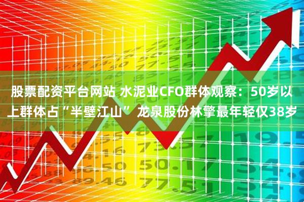 股票配资平台网站 水泥业CFO群体观察：50岁以上群体占“半壁江山” 龙泉股份林擎最年轻仅38岁
