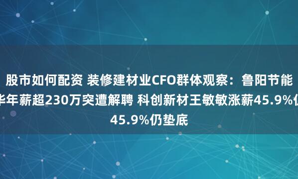 股市如何配资 装修建材业CFO群体观察：鲁阳节能姚永华年薪超230万突遭解聘 科创新材王敏敏涨薪45.9%仍垫底