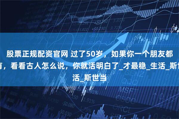 股票正规配资官网 过了50岁，如果你一个朋友都没有，看看古人怎么说，你就活明白了_才最稳_生活_斯世当