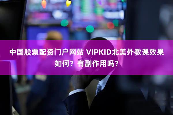 中国股票配资门户网站 VIPKID北美外教课效果如何？有副作用吗？